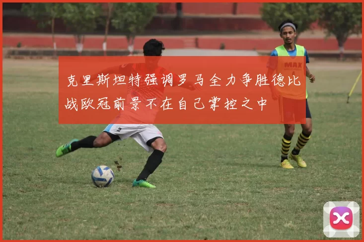 克里斯坦特强调罗马全力争胜德比战欧冠前景不在自己掌控之中