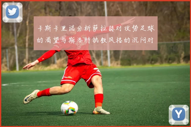 卡斯卡里诺分析萨拉赫对攻势足球的渴望与斯洛特执教风格的沉闷对比