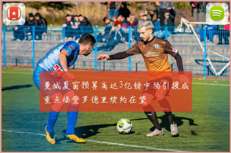 曼城夏窗预算高达3亿镑中场引援成重点福登罗德里续约在望