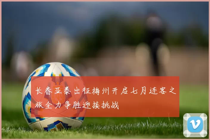 长春亚泰出征梅州开启七月连客之旅全力争胜迎接挑战