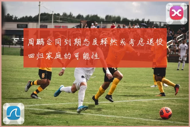 周鹏合同到期态度释然或考虑退役回归家庭的可能性