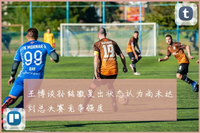 王博谈孙铭徽复出状态认为尚未达到总决赛竞争强度