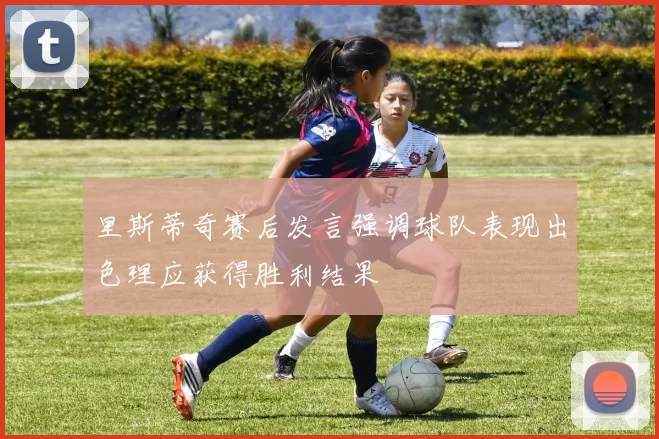 里斯蒂奇赛后发言强调球队表现出色理应获得胜利结果