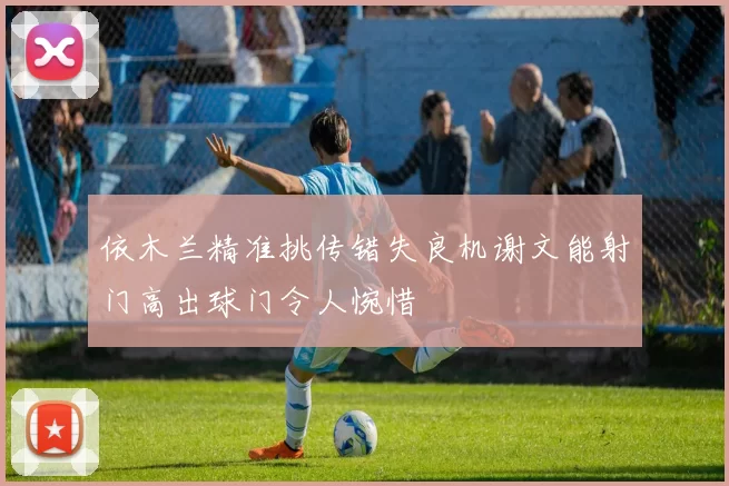 依木兰精准挑传错失良机谢文能射门高出球门令人惋惜