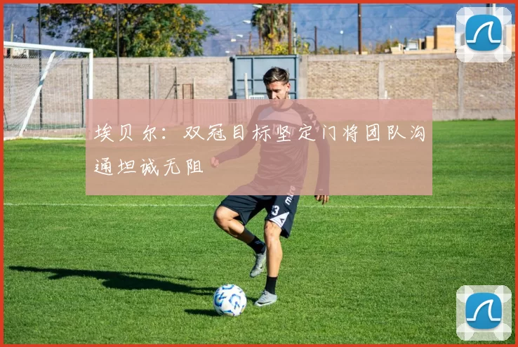 埃贝尔：双冠目标坚定门将团队沟通坦诚无阻