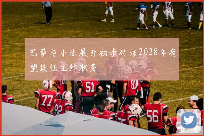 巴萨与小法展开初步对话2028年有望接任主帅职务