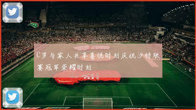 C罗与家人共享喜悦时刻庆祝沙特联赛冠军荣耀时刻